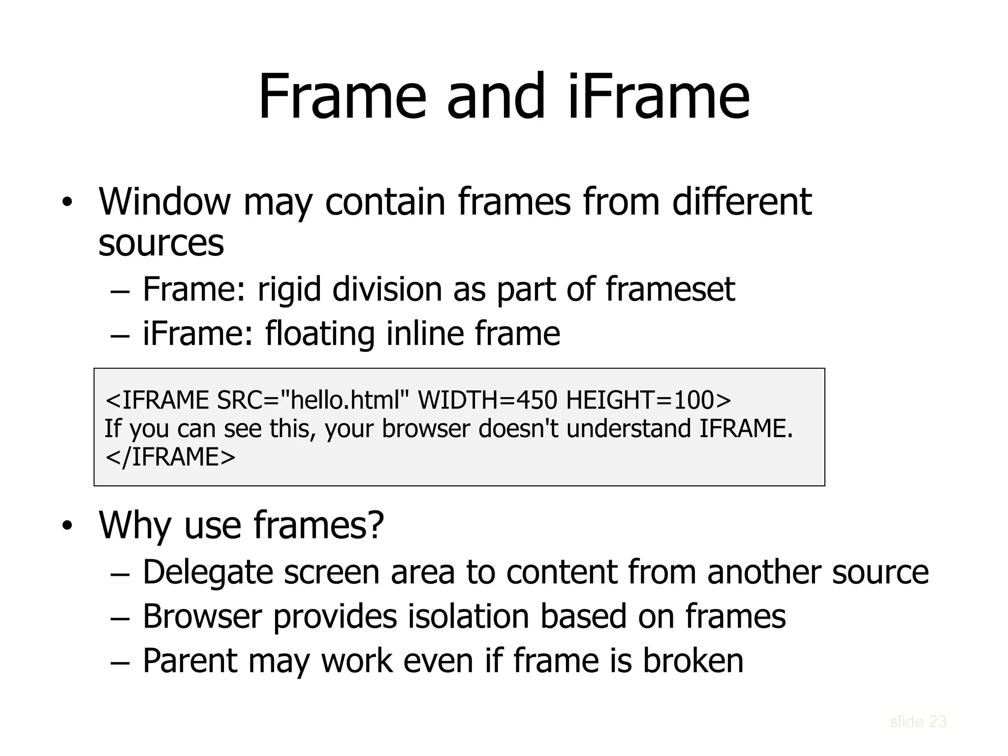 Frame and iFrame
• Window may contain frames from different
sources
– Frame: rigid division as part of frameset
– iFrame: floating inline frame
• Why use frames?
– Delegate screen area to content from another source
– Browser provides isolation based on frames
– Parent may work even if frame is broken
<IFRAME SRC="hello.html" WIDTH=450 HEIGHT=100>
If you can see this, your browser doesn't understand IFRAME.
</IFRAME>
slide 23
 