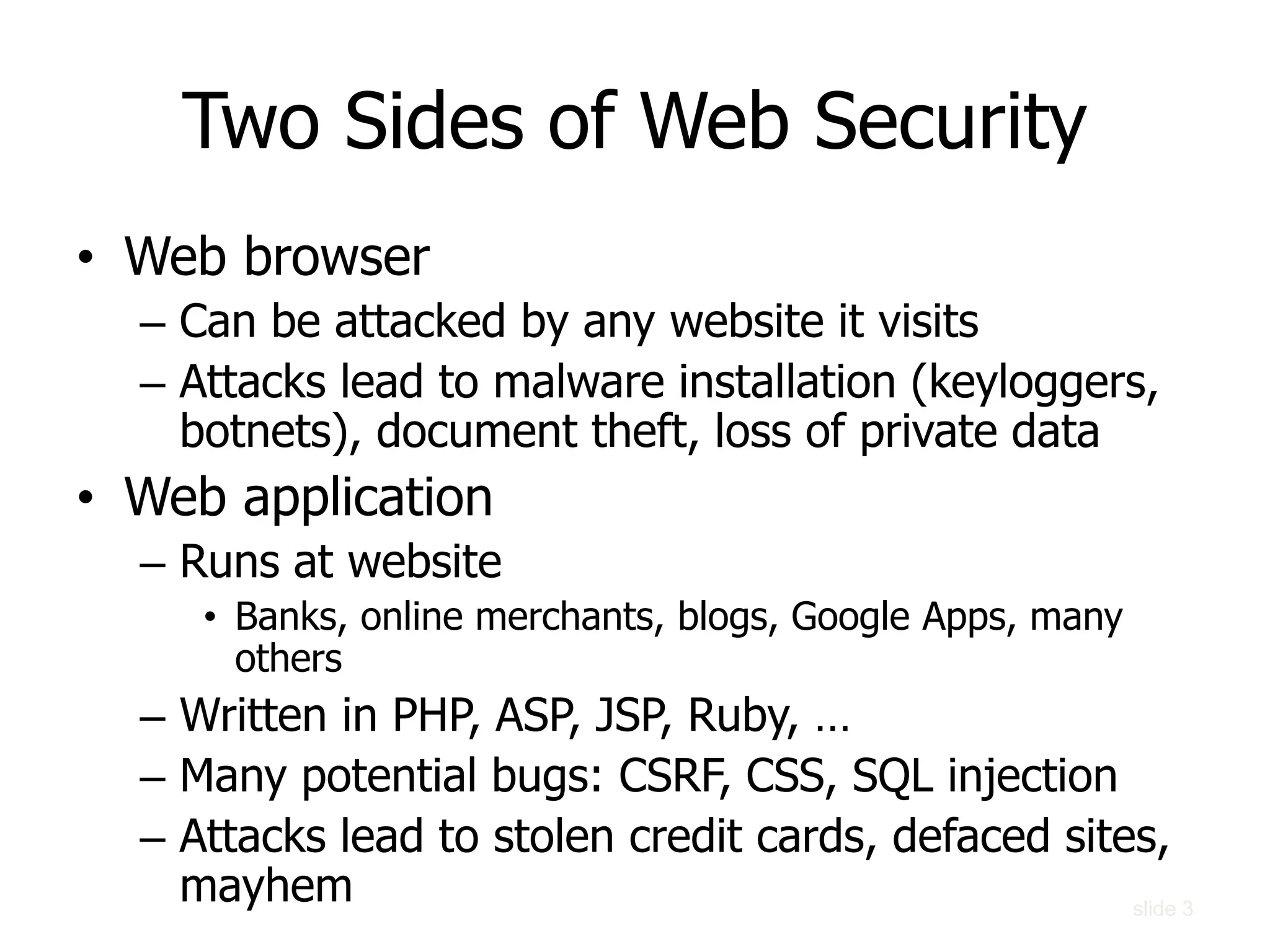 Two Sides of Web Security
• Web browser
– Can be attacked by any website it visits
– Attacks lead to malware installation (keyloggers,
botnets), document theft, loss of private data
• Web application
– Runs at website
• Banks, online merchants, blogs, Google Apps, many
others
– Written in PHP, ASP, JSP, Ruby, …
– Many potential bugs: CSRF, CSS, SQL injection
– Attacks lead to stolen credit cards, defaced sites,
mayhem slide 3
 