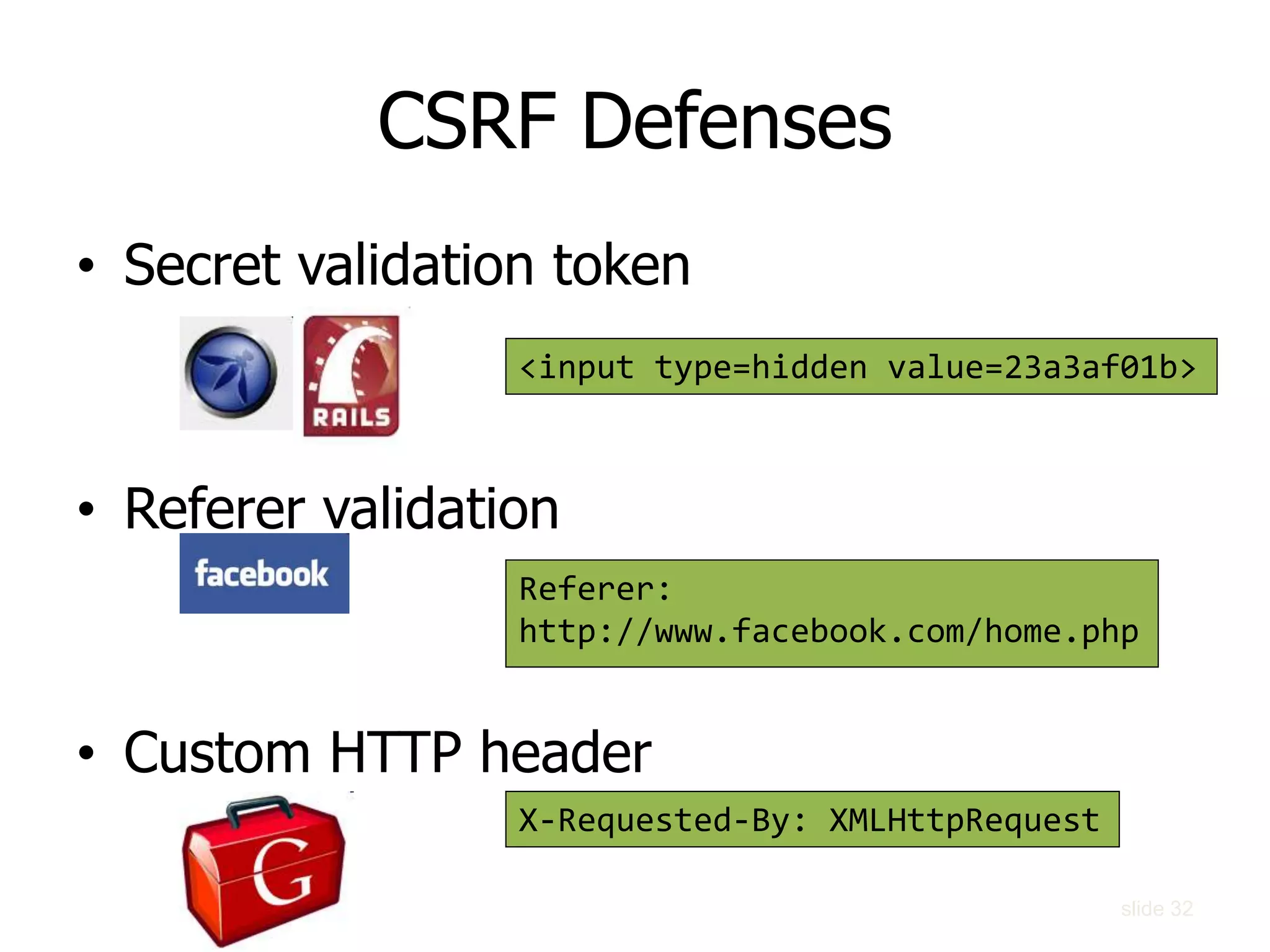CSRF Defenses
• Secret validation token
• Referer validation
• Custom HTTP header
<input type=hidden value=23a3af01b>
Referer:
http://www.facebook.com/home.php
X-Requested-By: XMLHttpRequest
slide 32
 