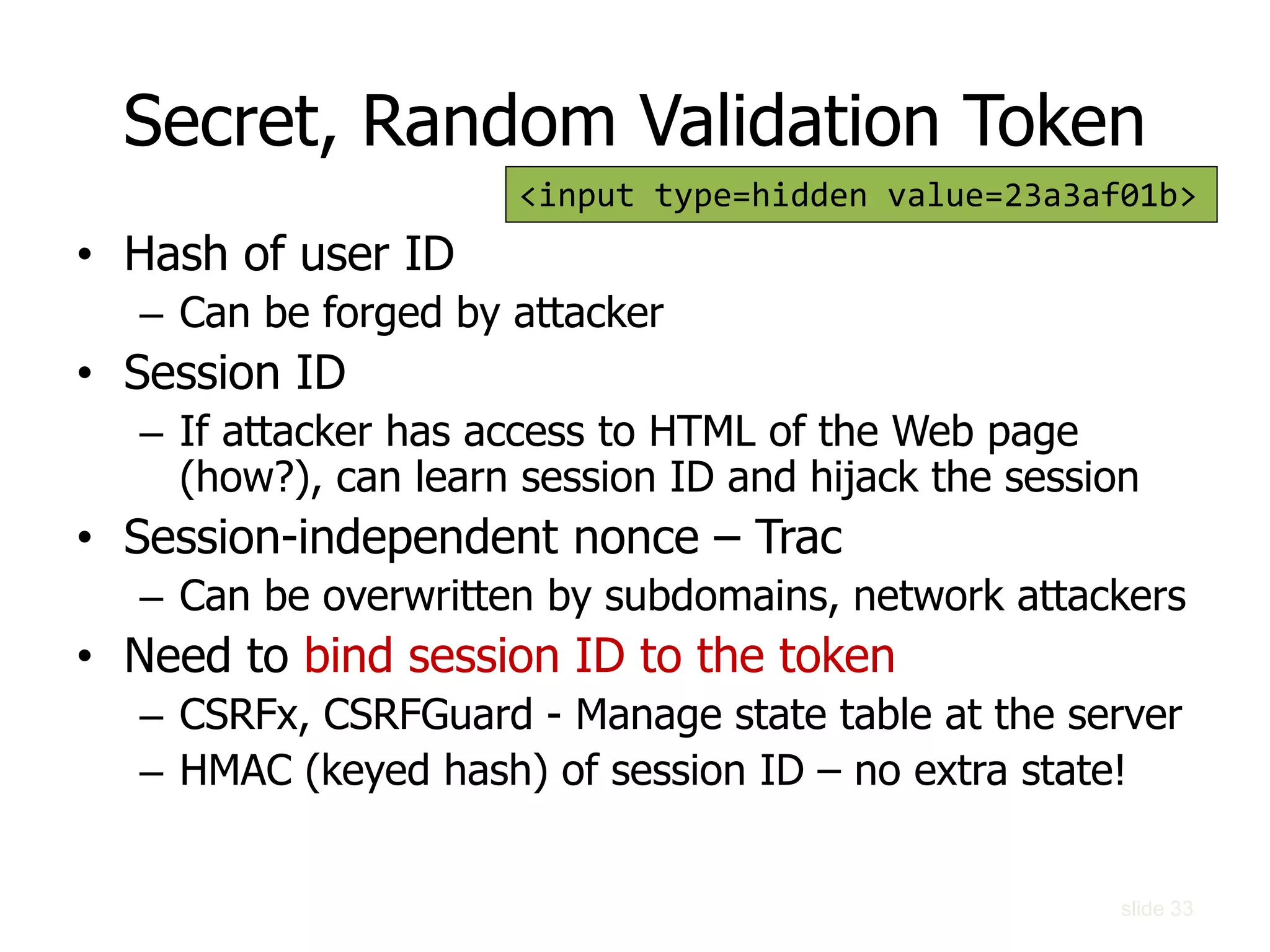 Secret, Random Validation Token
• Hash of user ID
– Can be forged by attacker
• Session ID
– If attacker has access to HTML of the Web page
(how?), can learn session ID and hijack the session
• Session-independent nonce – Trac
– Can be overwritten by subdomains, network attackers
• Need to bind session ID to the token
– CSRFx, CSRFGuard - Manage state table at the server
– HMAC (keyed hash) of session ID – no extra state!
<input type=hidden value=23a3af01b>
slide 33
 