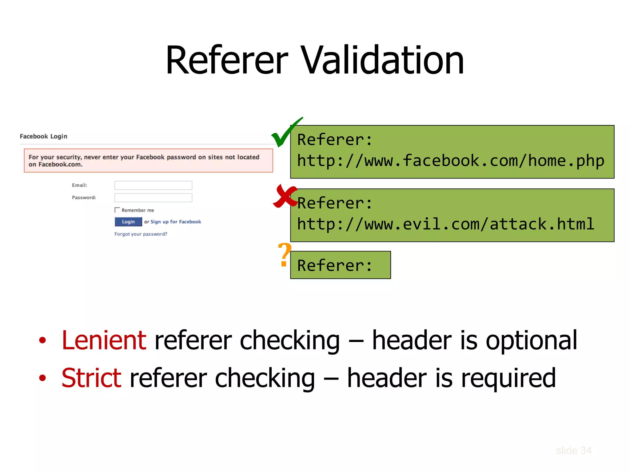 Referer Validation
• Lenient referer checking – header is optional
• Strict referer checking – header is required
Referer:
http://www.facebook.com/home.php
Referer:
http://www.evil.com/attack.html
Referer:


?
slide 34
 