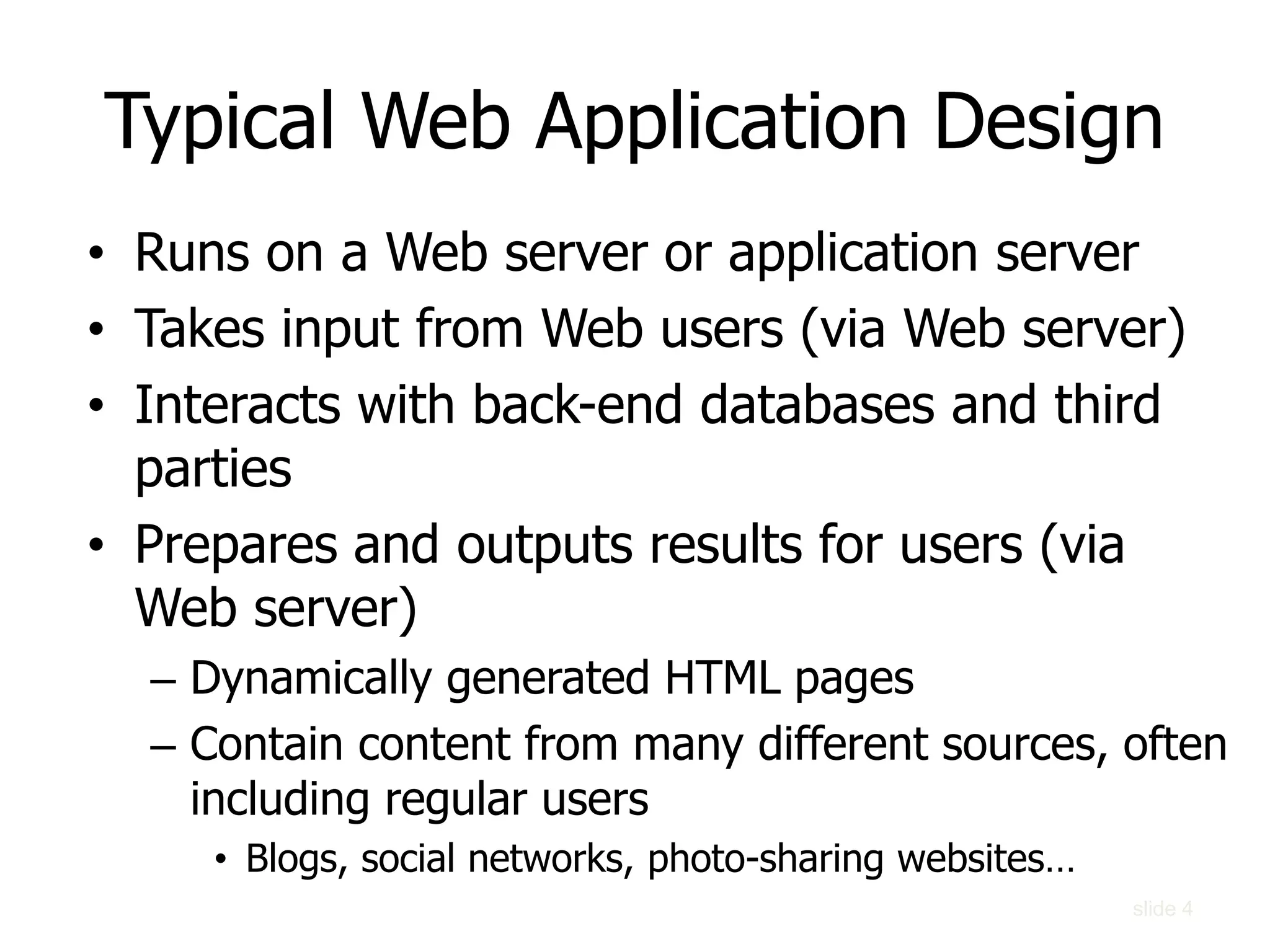 slide 4
• Runs on a Web server or application server
• Takes input from Web users (via Web server)
• Interacts with back-end databases and third
parties
• Prepares and outputs results for users (via
Web server)
– Dynamically generated HTML pages
– Contain content from many different sources, often
including regular users
• Blogs, social networks, photo-sharing websites…
Typical Web Application Design
 