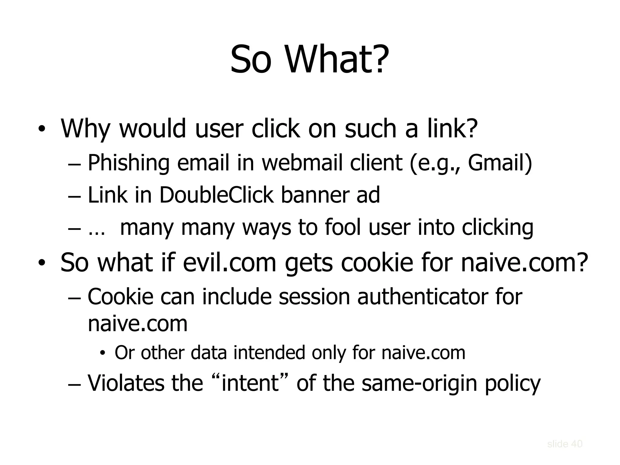 So What?
• Why would user click on such a link?
– Phishing email in webmail client (e.g., Gmail)
– Link in DoubleClick banner ad
– … many many ways to fool user into clicking
• So what if evil.com gets cookie for naive.com?
– Cookie can include session authenticator for
naive.com
• Or other data intended only for naive.com
– Violates the “intent” of the same-origin policy
slide 40
 
