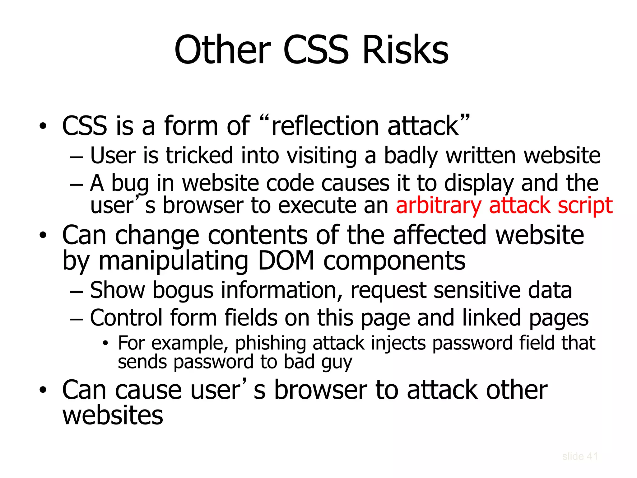 slide 41
• CSS is a form of “reflection attack”
– User is tricked into visiting a badly written website
– A bug in website code causes it to display and the
user’s browser to execute an arbitrary attack script
• Can change contents of the affected website
by manipulating DOM components
– Show bogus information, request sensitive data
– Control form fields on this page and linked pages
• For example, phishing attack injects password field that
sends password to bad guy
• Can cause user’s browser to attack other
websites
Other CSS Risks
 
