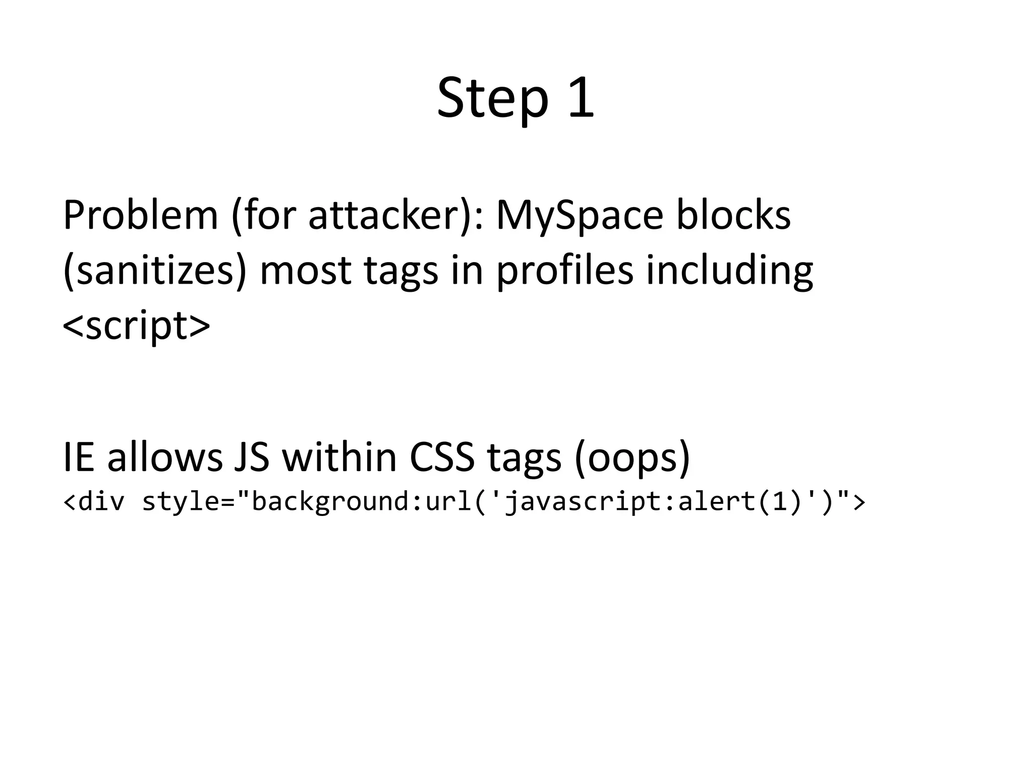 Step 1
Problem (for attacker): MySpace blocks
(sanitizes) most tags in profiles including
<script>
IE allows JS within CSS tags (oops)
<div style="background:url('javascript:alert(1)')">
 