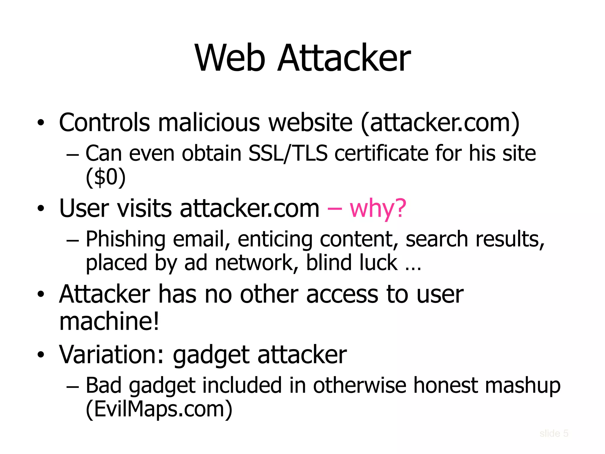 Web Attacker
• Controls malicious website (attacker.com)
– Can even obtain SSL/TLS certificate for his site
($0)
• User visits attacker.com – why?
– Phishing email, enticing content, search results,
placed by ad network, blind luck …
• Attacker has no other access to user
machine!
• Variation: gadget attacker
– Bad gadget included in otherwise honest mashup
(EvilMaps.com)
slide 5
 