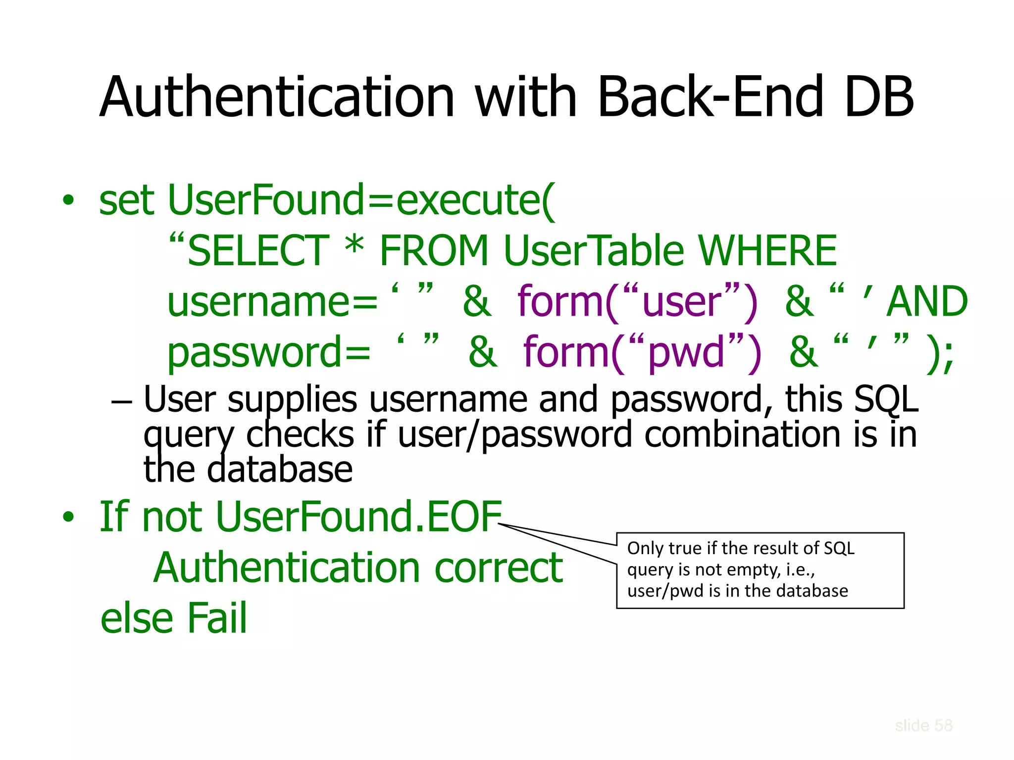 slide 58
Authentication with Back-End DB
• set UserFound=execute(
“SELECT * FROM UserTable WHERE
username=‘ ” & form(“user”) & “ ′ AND
password= ‘ ” & form(“pwd”) & “ ′ ” );
– User supplies username and password, this SQL
query checks if user/password combination is in
the database
• If not UserFound.EOF
Authentication correct
else Fail
Only true if the result of SQL
query is not empty, i.e.,
user/pwd is in the database
 