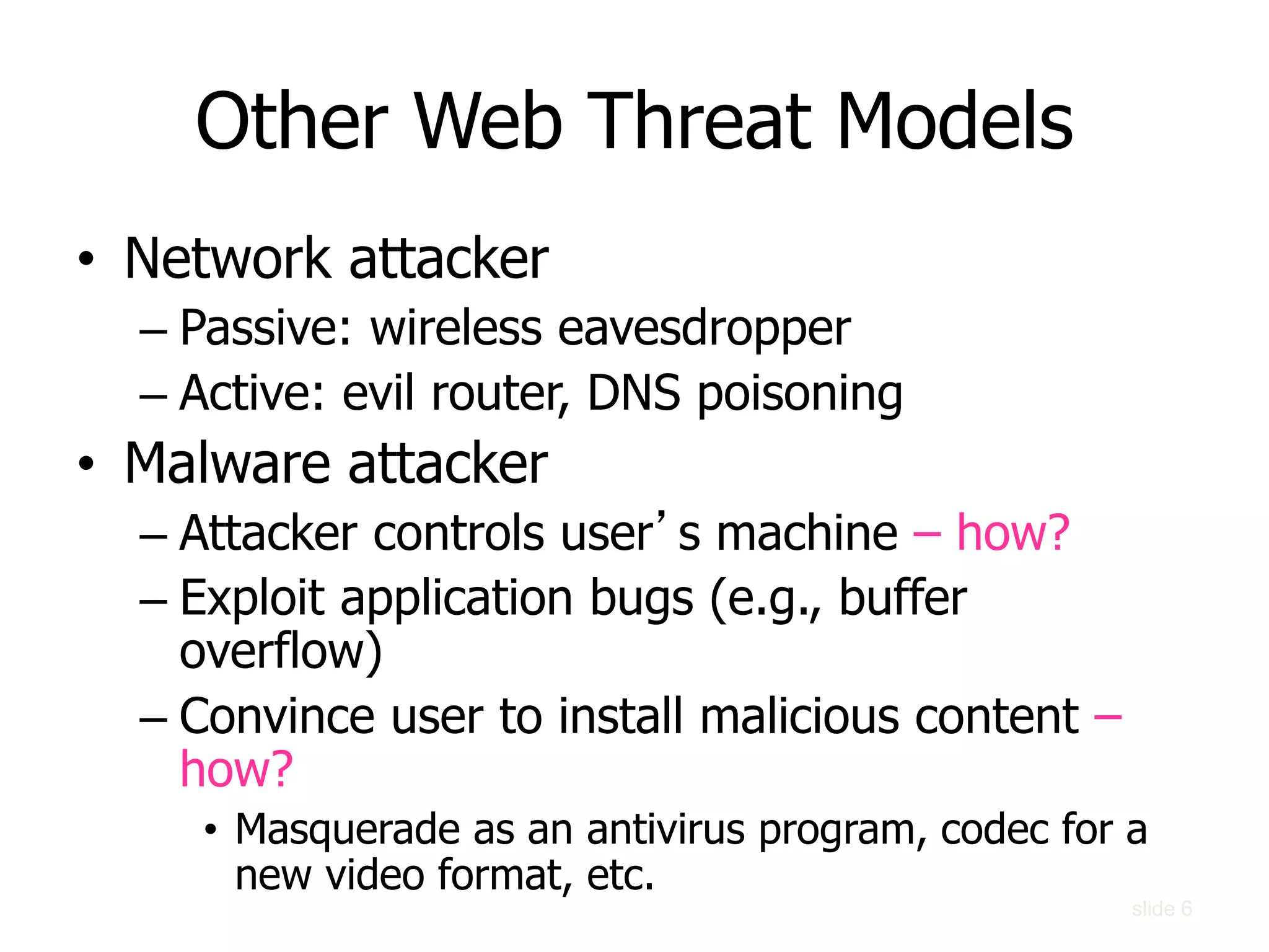 Other Web Threat Models
• Network attacker
– Passive: wireless eavesdropper
– Active: evil router, DNS poisoning
• Malware attacker
– Attacker controls user’s machine – how?
– Exploit application bugs (e.g., buffer
overflow)
– Convince user to install malicious content –
how?
• Masquerade as an antivirus program, codec for a
new video format, etc.
slide 6
 