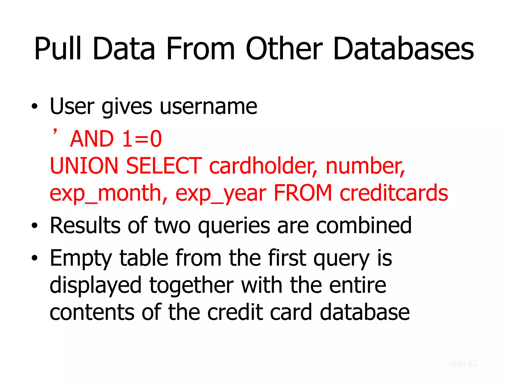 Pull Data From Other Databases
• User gives username
’ AND 1=0
UNION SELECT cardholder, number,
exp_month, exp_year FROM creditcards
• Results of two queries are combined
• Empty table from the first query is
displayed together with the entire
contents of the credit card database
slide 62
 