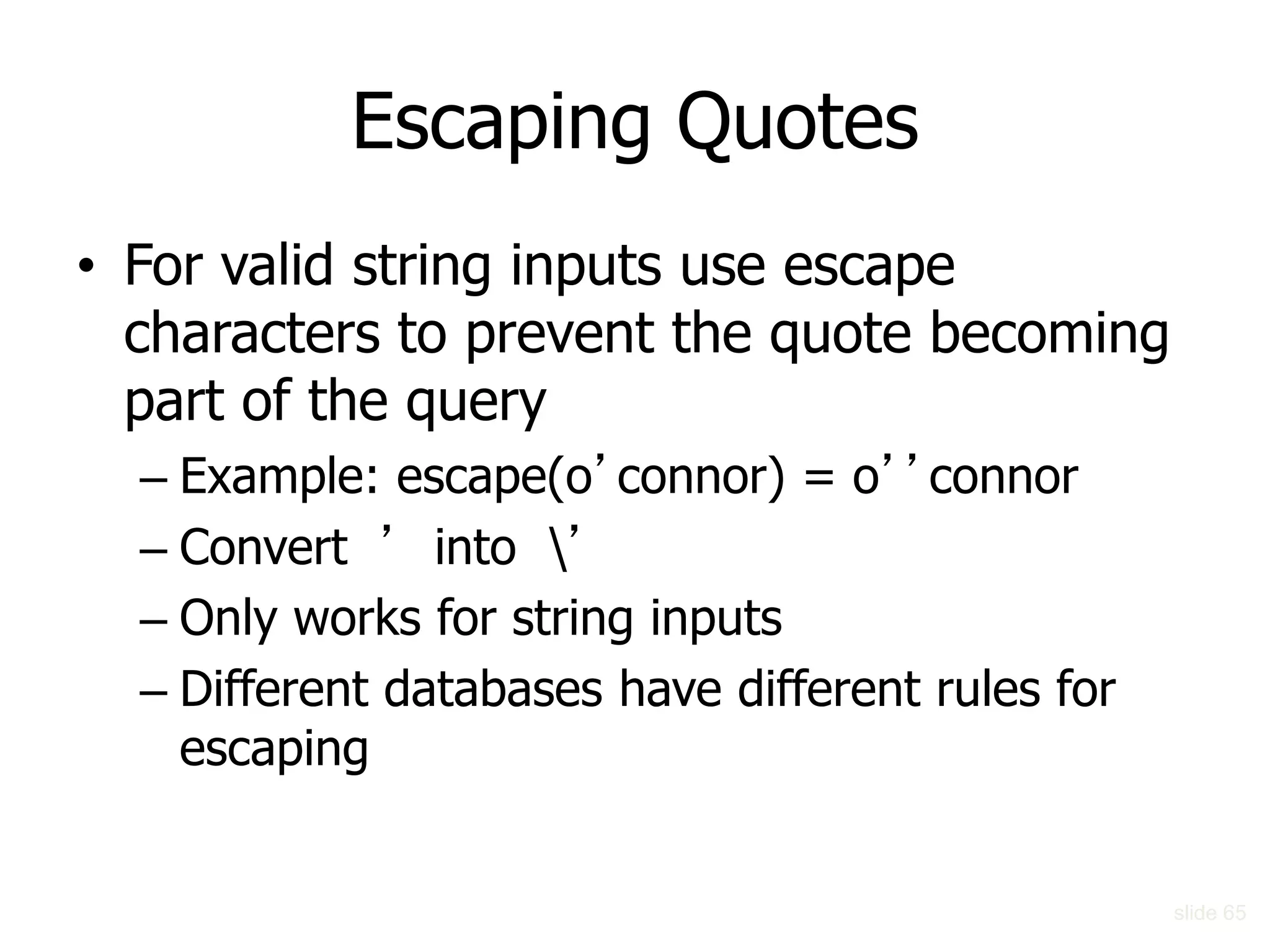 Escaping Quotes
• For valid string inputs use escape
characters to prevent the quote becoming
part of the query
– Example: escape(o’connor) = o’’connor
– Convert ’ into ’
– Only works for string inputs
– Different databases have different rules for
escaping
slide 65
 
