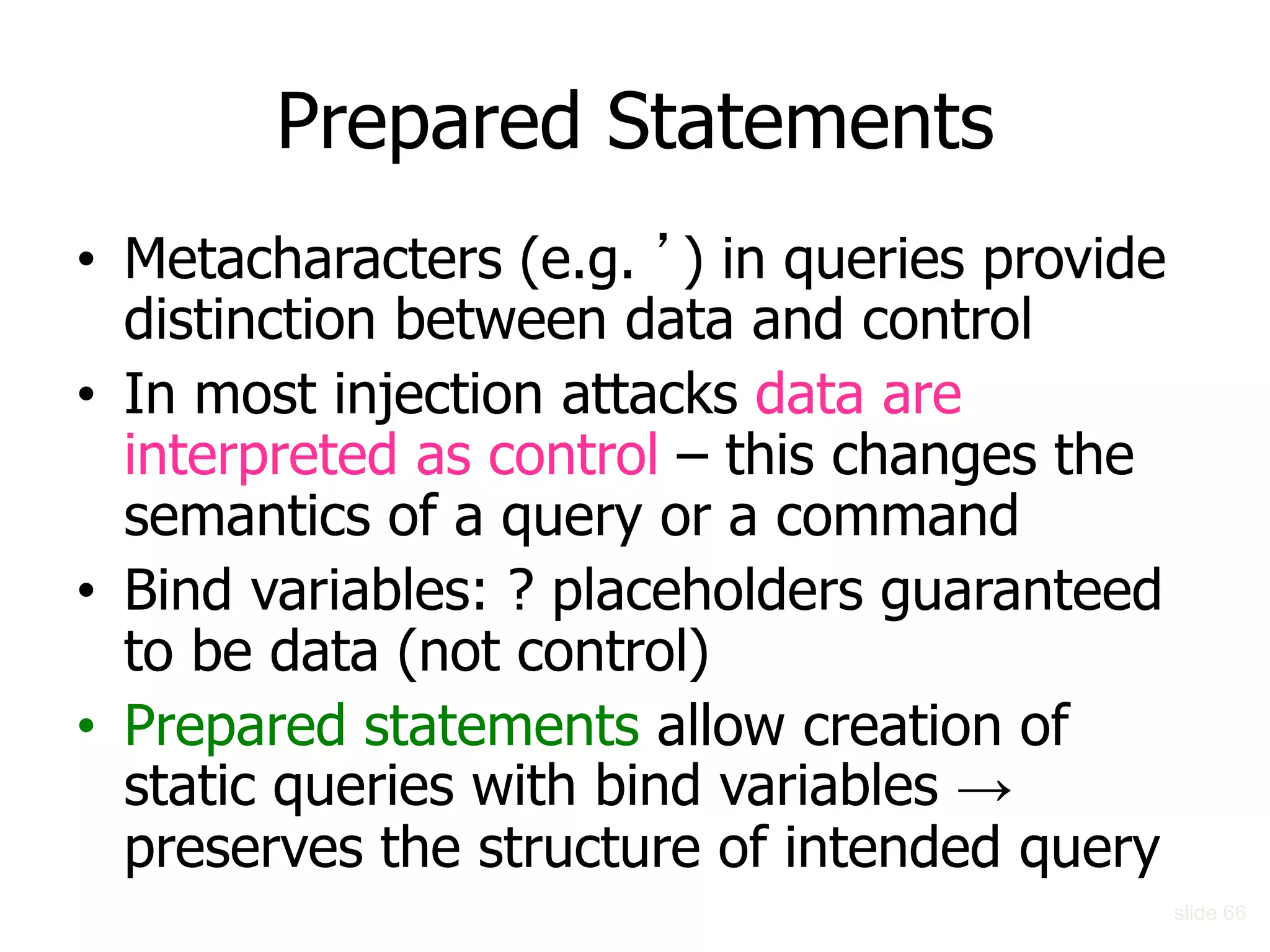 Prepared Statements
• Metacharacters (e.g. ’) in queries provide
distinction between data and control
• In most injection attacks data are
interpreted as control – this changes the
semantics of a query or a command
• Bind variables: ? placeholders guaranteed
to be data (not control)
• Prepared statements allow creation of
static queries with bind variables →
preserves the structure of intended query
slide 66
 