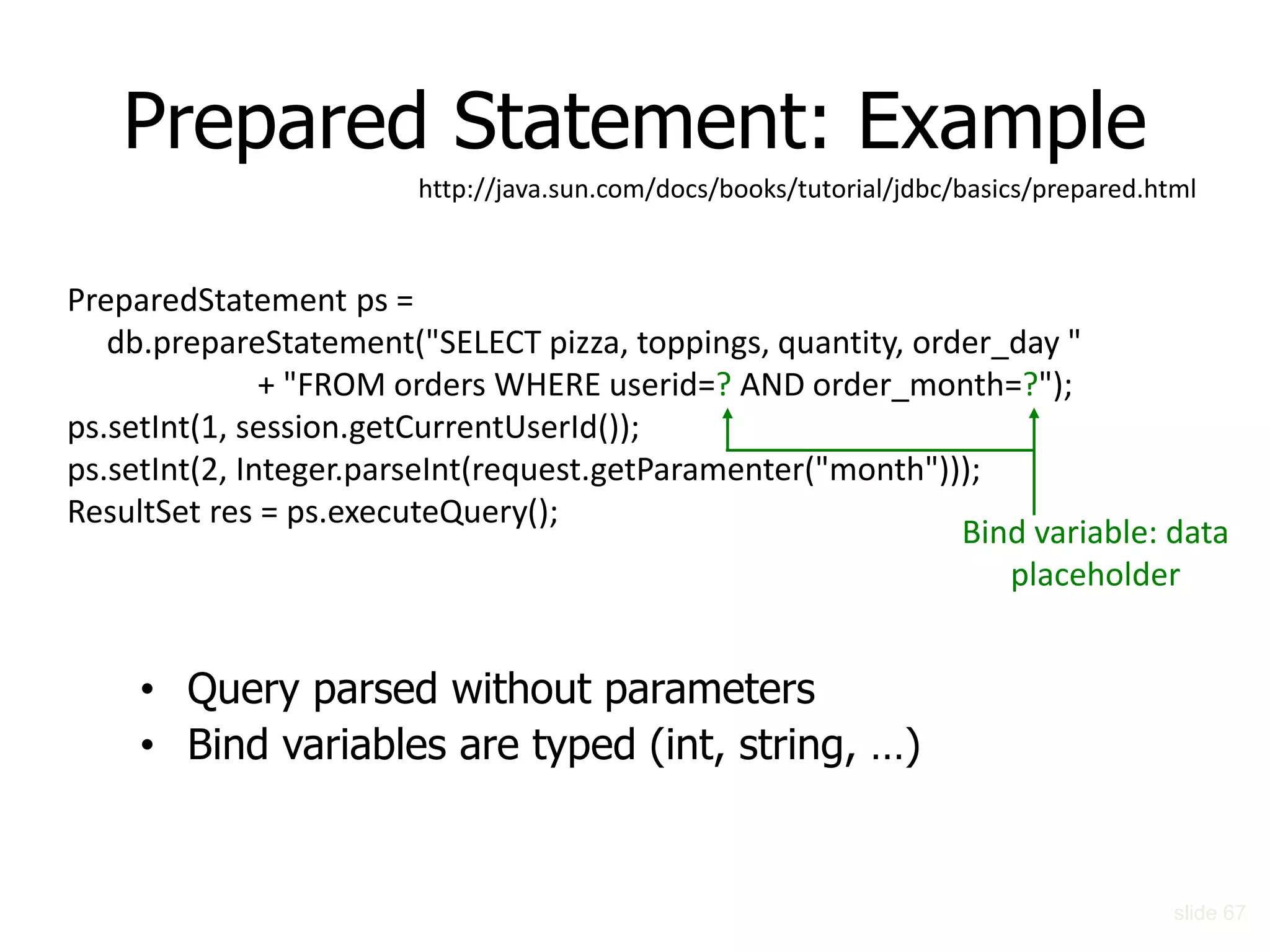 Prepared Statement: Example
PreparedStatement ps =
db.prepareStatement("SELECT pizza, toppings, quantity, order_day "
+ "FROM orders WHERE userid=? AND order_month=?");
ps.setInt(1, session.getCurrentUserId());
ps.setInt(2, Integer.parseInt(request.getParamenter("month")));
ResultSet res = ps.executeQuery();
Bind variable: data
placeholder
• Query parsed without parameters
• Bind variables are typed (int, string, …)
slide 67
http://java.sun.com/docs/books/tutorial/jdbc/basics/prepared.html
 