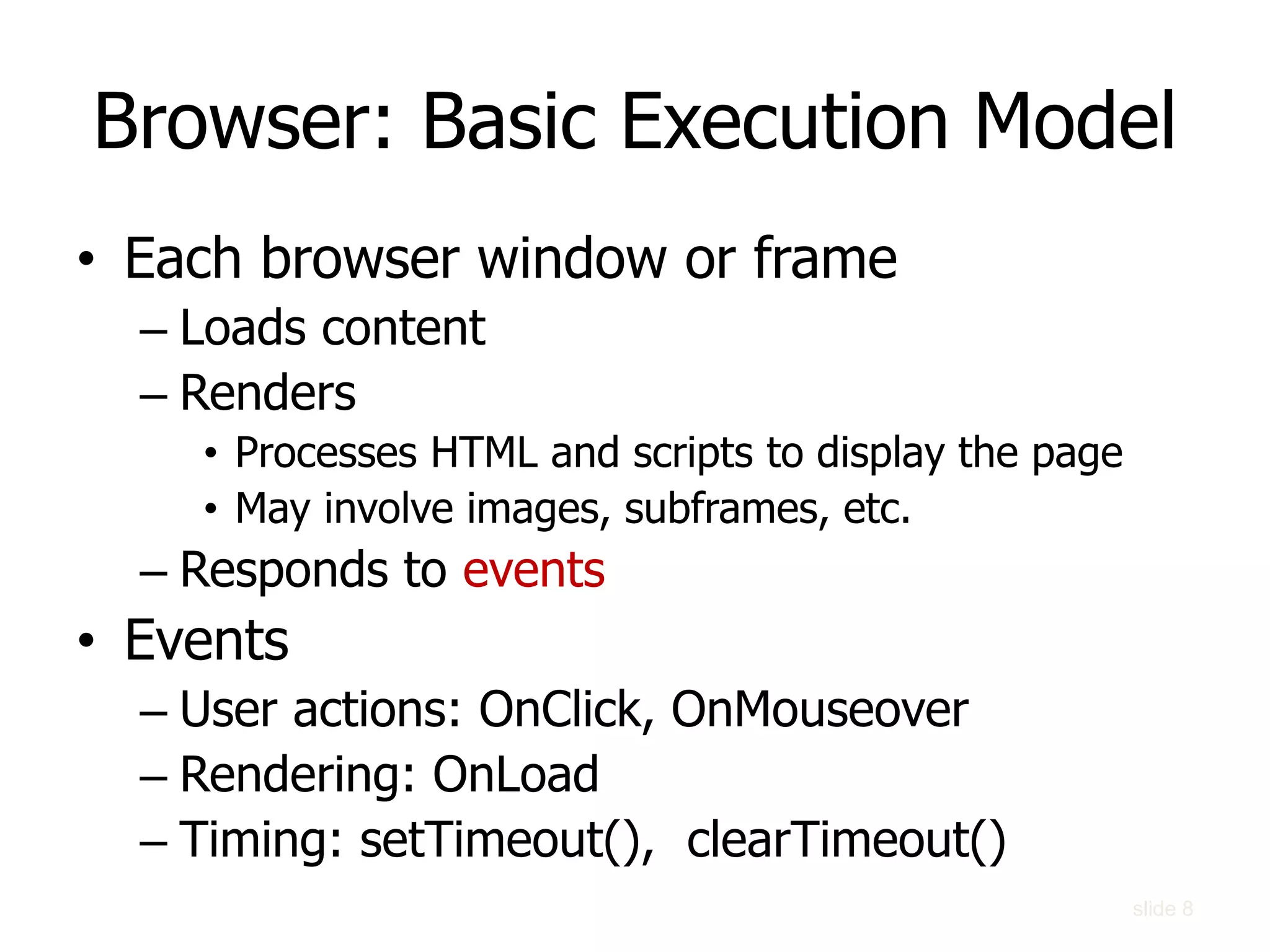 Browser: Basic Execution Model
• Each browser window or frame
– Loads content
– Renders
• Processes HTML and scripts to display the page
• May involve images, subframes, etc.
– Responds to events
• Events
– User actions: OnClick, OnMouseover
– Rendering: OnLoad
– Timing: setTimeout(), clearTimeout()
slide 8
 