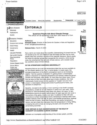 Fraser Institute                                                                                                 Page 1 of 4




                               *~Student Centre    About the Institute      Memnbershp        SUflscRIEB    to Fraser Institu,



      r~ewM$3eleases
      &                        EDITOR IALS
        Editorials                                                                                                        1A
        Publications                                                                                                      OC
                  Events                  ~~~Questions PeoF le Ask About Climate Change
                                    This article will be app aring in the April 2003 issue of U-Turn
      $1,B~tconomic Freedom                                     MagazineFas
 C      -Education-            Author(s):                                                               o
        Environmentj~ RisJ•    Kenneth Green, Director of    the Centre for Studies in Risk and Regulatio
  4                            Email: keng~fra~serinstitute.ca
      a*Fiscal Policy

        Governance             Release Date : March 27,20 3
       ~eal~th
        H
        Law and Markets         Many claims are made about Ihe scientific understanding of climate that are       Ma203-T
                                                                                                                   an EffectivE
        N~Qn-prpifitStudies     not backed up by the core literature that dominates the field. But as most
        Pharmacevtical          people read only summary ye-sions of the scientific literature, they're easily
        Rpltcy                  led astray by alarmist groups that exaggerate the concerns, while waving
               Regujat~ry       away the uncertainties that p rvade climate science. Let's consider some
                                key questions about climate ciange.
        School Report Cards
        Social Affairs          IS THE ATMOSPHERE WAR 6ING ABNORMALLY?

        Gloalization            Assuming that we can trust tl e temperature data that we have available to
                              ~$us, the answer seems to be"'es, in some places, in recent years, the
                           average temperature of the Eirth's atmosphere seems to be increasing
              FftASE~
              THE          slightly." But the question of hether it's getting hotter is meaningless
                         twithout a discussion of histori aI perspective and relevant measuring period.
            INSTITIJIE 2~'Climate has fluctuated, often wildly, for more than four billion years. Given
               ~
           *~~~w     e     that we have so little hard da :a about past climate conditions, the most
                 ~ ~iJY:* intellectually honest answer to this question is "maybe" and even that
                           answer is meaningless witho t some kind of qualifying time frame, and
                           standard of comparison.

                                Recently, we seem to be seei g a minor warming in the Earth's average
                                temperature, as best as we c n measure it (which isn't very well). That's
             Chiidren~rst       because our hard temperature data spans only about 150 years. In fact,
                 isir OU
                    2nE »       temperature records are spot y before about 40 years ago and only cover a
                                tiny portion of the globe, mostly over land. In addition to that 150-year
                                conventional surface tempera ure record, temperature readings taken from
                                weather balloons cover the Iast 30 years, and satellite temperature readings
                                cover the last 18 years. Givep that fluctuating, and spotty temperature
                                record, one can create the impression that the temperature is rising, falling,
                                or staying the same simply by changing the start and end points of the
                                period being examined.

                                HOW CERTAIN IS OUR UN ERSTANDING OF THE ROLE OF
                 ..i           ~HUMANITY IN CAUSING C IMATE CHANGE?
                                Between our incomplete und( rstanding of the climate system, and the


 http://www.fraserinstitute.ca/shared/readmorel.asI ?sNav--ed&id=1 63                                              5/16/2003
 