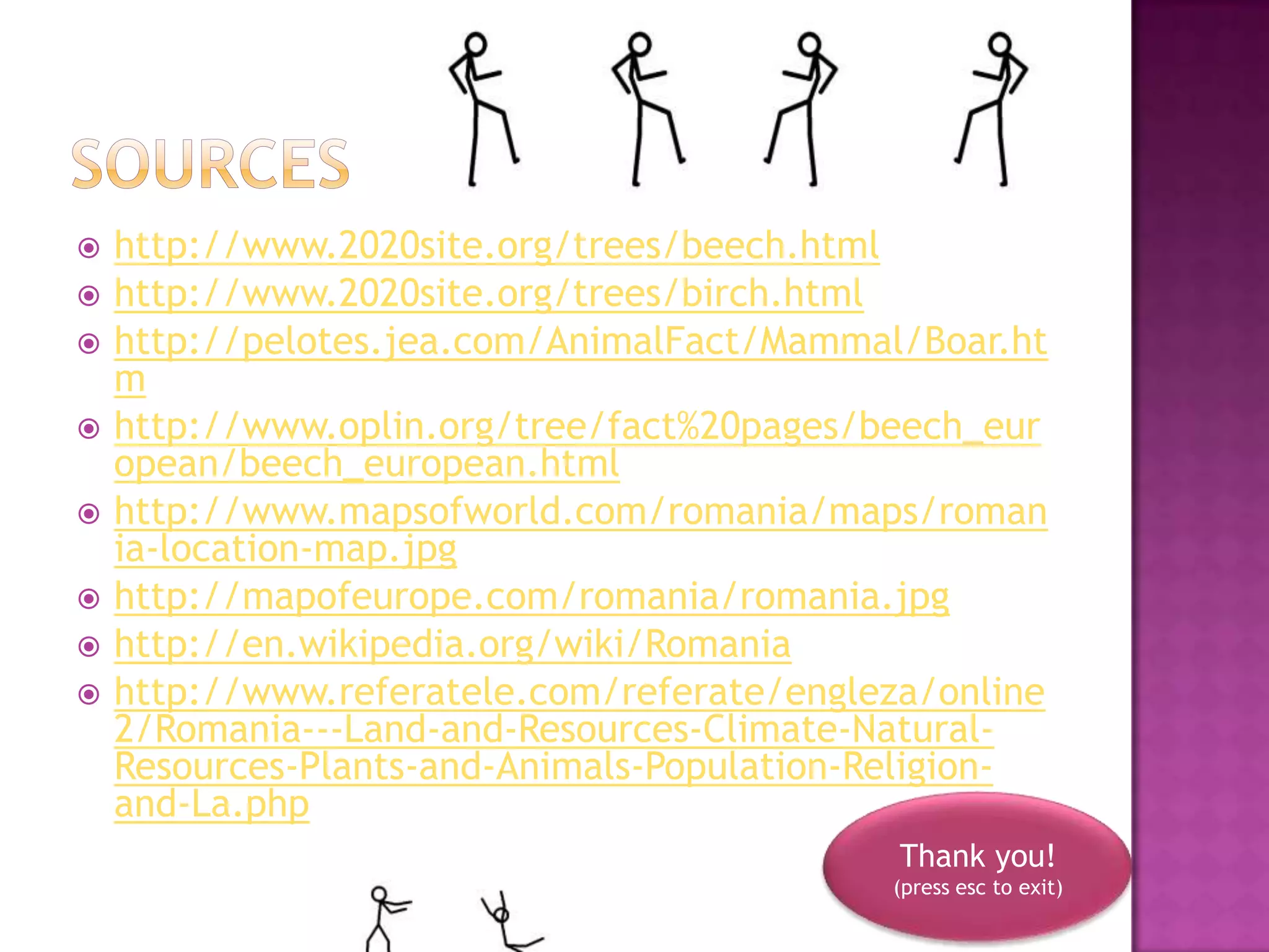    http://www.2020site.org/trees/beech.html
   http://www.2020site.org/trees/birch.html
   http://pelotes.jea.com/AnimalFact/Mammal/Boar.ht
    m
   http://www.oplin.org/tree/fact%20pages/beech_eur
    opean/beech_european.html
   http://www.mapsofworld.com/romania/maps/roman
    ia-location-map.jpg
   http://mapofeurope.com/romania/romania.jpg
   http://en.wikipedia.org/wiki/Romania
   http://www.referatele.com/referate/engleza/online
    2/Romania---Land-and-Resources-Climate-Natural-
    Resources-Plants-and-Animals-Population-Religion-
    and-La.php
                                             Thank you!
                                            (press esc to exit)
 