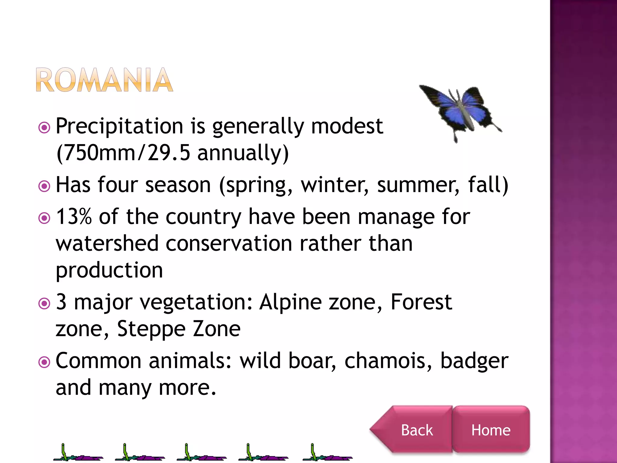  Precipitationis generally modest
  (750mm/29.5 annually)
 Has four season (spring, winter, summer, fall)
 13% of the country have been manage for
  watershed conservation rather than
  production
 3 major vegetation: Alpine zone, Forest
  zone, Steppe Zone
 Common animals: wild boar, chamois, badger
  and many more.
                                     Back   Home
 