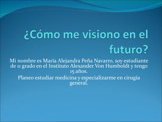 Mi nombre es María Alejandra Peña Navarro, soy estudiante
de 11 grado en el Instituto Alexander Von Humboldt y tengo
                            15 años.
   Planeo estudiar medicina y especializarme en cirugía
                            general.
 