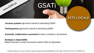 Accesso gratuito agli eventi mensili di networking GSATi
RETE LOCALE
Comunità, collaboratori e promotori di rete in Linkedin e nel territorio
Sostegno e disponibilità 

Basta chiamare o inviare una email e saremo felici di rispondere.
www.GSATi.ch
Partecipazione agli eventi mensili di networking GSATi
Contatto telefonico: La nostra centralina è aperta dal lunedì al venerdì dalle 08.30 alle 12.30 e dalle 13.30 alle 17.30 - Tel. +41 79 969 43 24
 
