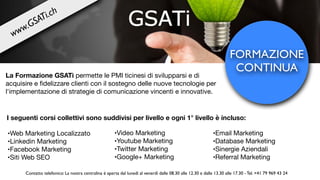 FORMAZIONE
CONTINUA
La Formazione GSATi permette le PMI ticinesi di svilupparsi e di
acquisire e ﬁdelizzare clienti con il sostegno delle nuove tecnologie per
l'implementazione di strategie di comunicazione vincenti e innovative.
I seguenti corsi collettivi sono suddivisi per livello e ogni 1° livello è incluso:
•Web Marketing Localizzato 

•Linkedin Marketing

•Facebook Marketing

•Siti Web SEO
•Email Marketing

•Database Marketing

•Sinergie Aziendali

•Referral Marketing
•Video Marketing

•Youtube Marketing

•Twitter Marketing

•Google+ Marketing
www.GSATi.ch
Contatto telefonico: La nostra centralina è aperta dal lunedì al venerdì dalle 08.30 alle 12.30 e dalle 13.30 alle 17.30 - Tel. +41 79 969 43 24
 