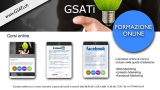 FORMAZIONE
ONLINECorsi online
L’accesso online ai corsi è
incluso nella quota d’adesione.

•Web Marketing

•Linkedin Marketing

•Facebook Marketing
www.GSATi.ch
Contatto telefonico: La nostra centralina è aperta dal lunedì al venerdì dalle 08.30 alle 12.30 e dalle 13.30 alle 17.30 - Tel. +41 79 969 43 24
 