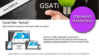 Dominio, CMS e applicativi inclusi per la
realizzazione del suo sito web per promuovere un
prodotto o servizio speciﬁco nel suo mercato locale.
STRUMENTI
MARKETINGCanali Web "Verticali"
Ogni membro riceverà un sito web creato su misura
www.GSATi.ch
Contatto telefonico: La nostra centralina è aperta dal lunedì al venerdì dalle 08.30 alle 12.30 e dalle 13.30 alle 17.30 - Tel. +41 79 969 43 24
 
