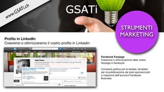 STRUMENTI
MARKETING
Proﬁlo in LinkedIn
Creeremo o ottimizzeremo il vostro proﬁlo in Linkedin

Facebook Fanpage
Creazione o ottimizzazione della vostra
fanpage in facebook

Compresi graﬁca per la testata, template
per la pubblicazione dei post sponsorizzati
e creazione dell’account Facebook
Business

www.GSATi.ch
 
