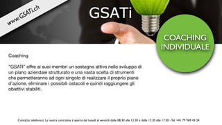 COACHING
INDIVIDUALE
Coaching

”GSATI” oﬀre ai suoi membri un sostegno attivo nello sviluppo di
un piano aziendale strutturato e una vasta scelta di strumenti
che permetteranno ad ogni singolo di realizzare il proprio piano
d’azione, eliminare i possibili ostacoli e quindi raggiungere gli
obiettivi stabiliti.
Contatto telefonico: La nostra centralina è aperta dal lunedì al venerdì dalle 08.30 alle 12.30 e dalle 13.30 alle 17.30 - Tel. +41 79 969 43 24
www.GSATi.ch
 