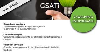 COACHING
INDIVIDUALE
•Linkedin Strategico
Consulenza su appuntamento per ottimizzare la vostra presenza in
Linkedin

•Facebook Strategico
Consulenza su appuntamento per ottimizzare i vostri risultati in
facebook
•Consulenza su misura

Business Development & Project Management 

(a partire da 4 ore su appuntamento)
www.GSATi.ch
 