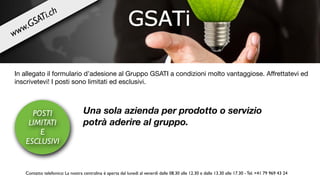 In allegato il formulario d’adesione al Gruppo GSATI a condizioni molto vantaggiose. Aﬀrettatevi ed
inscrivetevi! I posti sono limitati ed esclusivi.

Una sola azienda per prodotto o servizio
potrà aderire al gruppo.
POSTI
LIMITATI
E
ESCLUSIVI
Contatto telefonico: La nostra centralina è aperta dal lunedì al venerdì dalle 08.30 alle 12.30 e dalle 13.30 alle 17.30 - Tel. +41 79 969 43 24
www.GSATi.ch
 