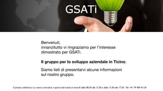 Benvenuti, 

innanzitutto vi ringraziamo per l’interesse
dimostrato per GSATi. 

Il gruppo per lo sviluppo aziendale in Ticino.
Siamo lieti di presentarvi alcune informazioni
sul nostro gruppo.
Contatto telefonico: La nostra centralina è aperta dal lunedì al venerdì dalle 08.30 alle 12.30 e dalle 13.30 alle 17.30 - Tel. +41 79 969 43 24
 