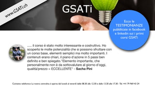 ..... il corso é stato molto interessante e costruttivo. Ho
scoperto le molte potenzialità che si possono sfruttare con
un corso base, elementi semplici ma molto importanti. I
contenuti erano chiari, il piano d'azione in 5 passi ben
deﬁnito e ben spiegato."Elemento importante, che
personalmente non è da sottovalutare al giorno d'oggi,
qualità/prezzo = ECCELLENTE" - Sacha Pini
Ecco le
TESTIMONIANZE
pubblicate in facebook
e linkedin sui i primi
corsi GSATi
Contatto telefonico: La nostra centralina è aperta dal lunedì al venerdì dalle 08.30 alle 12.30 e dalle 13.30 alle 17.30 - Tel. +41 79 969 43 24
www.GSATi.ch
 
