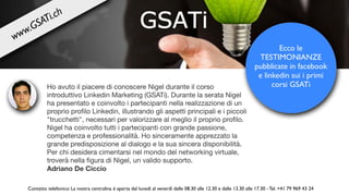 Ho avuto il piacere di conoscere Nigel durante il corso 

introduttivo Linkedin Marketing (GSATi). Durante la serata Nigel
ha presentato e coinvolto i partecipanti nella realizzazione di un
proprio proﬁlo Linkedin, illustrando gli aspetti principali e i piccoli
"trucchetti", necessari per valorizzare al meglio il proprio proﬁlo.
Nigel ha coinvolto tutti i partecipanti con grande passione,
competenza e professionalità. Ho sinceramente apprezzato la
grande predisposizione al dialogo e la sua sincera disponibilità.
Per chi desidera cimentarsi nel mondo del networking virtuale,
troverà nella ﬁgura di Nigel, un valido supporto. 

Adriano De Ciccio
Ecco le
TESTIMONIANZE
pubblicate in facebook
e linkedin sui i primi
corsi GSATi
Contatto telefonico: La nostra centralina è aperta dal lunedì al venerdì dalle 08.30 alle 12.30 e dalle 13.30 alle 17.30 - Tel. +41 79 969 43 24
www.GSATi.ch
 