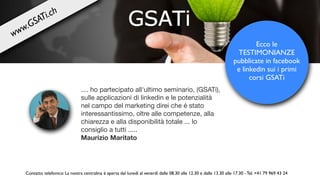 .... ho partecipato all'ultimo seminario, (GSATi),
sulle applicazioni di linkedin e le potenzialità
nel campo del marketing direi che é stato
interessantissimo, oltre alle competenze, alla
chiarezza e alla disponibilità totale ... lo
consiglio a tutti .....

Maurizio Maritato
Ecco le
TESTIMONIANZE
pubblicate in facebook
e linkedin sui i primi
corsi GSATi
Contatto telefonico: La nostra centralina è aperta dal lunedì al venerdì dalle 08.30 alle 12.30 e dalle 13.30 alle 17.30 - Tel. +41 79 969 43 24
www.GSATi.ch
 