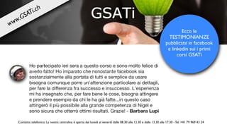 Ho partecipato ieri sera a questo corso e sono molto felice di
averlo fatto! Ho imparato che nonostante facebook sia
sostanzialmente alla portata di tutti e semplice da usare
bisogna comunque porre un'attenzione particolare ai dettagli,
per fare la diﬀerenza fra successo e insuccesso. L'esperienza
mi ha insegnato che, per fare bene le cose, bisogna attingere
e prendere esempio da chi le ha già fatte...in questo caso
attingerò il più possibile alla grande competenza di Nigel e
sono sicura che otterrò ottimi risultati. Grazie! - Barbara Lupi
Ecco le
TESTIMONIANZE
pubblicate in facebook
e linkedin sui i primi
corsi GSATi
Contatto telefonico: La nostra centralina è aperta dal lunedì al venerdì dalle 08.30 alle 12.30 e dalle 13.30 alle 17.30 - Tel. +41 79 969 43 24
www.GSATi.ch
 