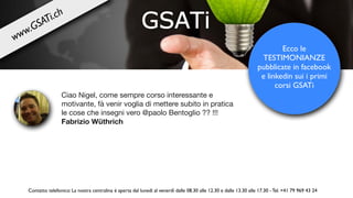 Ciao Nigel, come sempre corso interessante e
motivante, fà venir voglia di mettere subito in pratica
le cose che insegni vero @paolo Bentoglio ?? !!!

Fabrizio Wüthrich
Ecco le
TESTIMONIANZE
pubblicate in facebook
e linkedin sui i primi
corsi GSATi
Contatto telefonico: La nostra centralina è aperta dal lunedì al venerdì dalle 08.30 alle 12.30 e dalle 13.30 alle 17.30 - Tel. +41 79 969 43 24
www.GSATi.ch
 