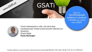 Corso interessante e utile, che da le basi
necessarie per iniziare a promuovere l'attività con
facebook. 

Grazie Nigel.

Paolo Bentoglio
Ecco le
TESTIMONIANZE
pubblicate in facebook
e linkedin sui i primi
corsi GSATi
Contatto telefonico: La nostra centralina è aperta dal lunedì al venerdì dalle 08.30 alle 12.30 e dalle 13.30 alle 17.30 - Tel. +41 79 969 43 24
www.GSATi.ch
 