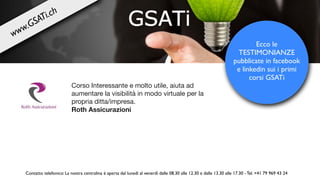 Corso Interessante e molto utile, aiuta ad
aumentare la visibilità in modo virtuale per la
propria ditta/impresa. 

Roth Assicurazioni
Ecco le
TESTIMONIANZE
pubblicate in facebook
e linkedin sui i primi
corsi GSATi
Contatto telefonico: La nostra centralina è aperta dal lunedì al venerdì dalle 08.30 alle 12.30 e dalle 13.30 alle 17.30 - Tel. +41 79 969 43 24
www.GSATi.ch
 