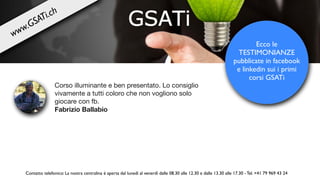 Corso illuminante e ben presentato. Lo consiglio
vivamente a tutti coloro che non vogliono solo
giocare con fb.

Fabrizio Ballabio
Ecco le
TESTIMONIANZE
pubblicate in facebook
e linkedin sui i primi
corsi GSATi
Contatto telefonico: La nostra centralina è aperta dal lunedì al venerdì dalle 08.30 alle 12.30 e dalle 13.30 alle 17.30 - Tel. +41 79 969 43 24
www.GSATi.ch
 