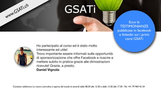 Ho partecipato al corso ed è stato molto
interessante ed utile!

Trovo importante essere informati sulle opportunità
di sponsorizzazione che oﬀre Facebook e riuscire a
mettere subito in pratica grazie alle dimostrazioni
ricevute! Grazie, a presto.

Daniel Vignola
Ecco le
TESTIMONIANZE
pubblicate in facebook
e linkedin sui i primi
corsi GSATi
Contatto telefonico: La nostra centralina è aperta dal lunedì al venerdì dalle 08.30 alle 12.30 e dalle 13.30 alle 17.30 - Tel. +41 79 969 43 24
www.GSATi.ch
 