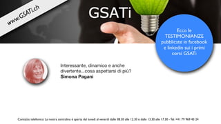 Interessante, dinamico e anche
divertente...cosa aspettarsi di più? 

Simona Pagani
Ecco le
TESTIMONIANZE
pubblicate in facebook
e linkedin sui i primi
corsi GSATi
Contatto telefonico: La nostra centralina è aperta dal lunedì al venerdì dalle 08.30 alle 12.30 e dalle 13.30 alle 17.30 - Tel. +41 79 969 43 24
www.GSATi.ch
 