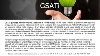 GSATi  (Gruppo per lo Sviluppo Aziendale in Ticino) nasce nel 2014 con l’intento di aiutare le PMI ticinesi a
svilupparsi ed acquisire e ﬁdelizzare clienti con il sostegno delle nuove tecnologie. ”GSATI” oﬀre ai suoi membri
un sostegno attivo nello sviluppo di un piano aziendale strutturato e una vasta scelta di strumenti che
permetteranno ad ogni singolo di realizzare il proprio piano d’azione, eliminare i possibili ostacoli e quindi
raggiungere gli obiettivi previsti. Durante la formazione continua e gli eventi di networking forniamo materiale e
strumenti di lavoro in vari formati. Ogni corso prevede la fornitura di workbook, manuali e l’accesso alla
formazione online per la realizzazione del progetto speciﬁco.

Nel corso di ogni singolo modulo di formazione verrà allestito il piano d’azione mensile, che verrà messo da

subito in pratica con una strategia mirata allo sviluppo aziendale. Da modulo a modulo i risultati verranno

misurati ed ottimizzati, caso per caso. Ogni membro GSATI inoltre riceve: un sito web compreso di dominio
SEO e hosting e proﬁli di social networks “chiavi in mano”, da utilizzare per la promozione di una linea
speciﬁca di prodotti o servizi. Ogni formatore, specialista di settore, garantirà ad ogni membro un supporto
continuo, diretto e su misura.
Contatto telefonico: La nostra centralina è aperta dal lunedì al venerdì dalle 08.30 alle 12.30 e dalle 13.30 alle 17.30 - Tel. +41 79 969 43 24
 
