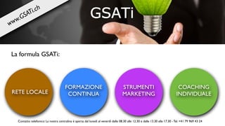 RETE LOCALE
FORMAZIONE
CONTINUA
STRUMENTI
MARKETING
COACHING
INDIVIDUALE
La formula GSATi:
Contatto telefonico: La nostra centralina è aperta dal lunedì al venerdì dalle 08.30 alle 12.30 e dalle 13.30 alle 17.30 - Tel. +41 79 969 43 24
www.GSATi.ch
 