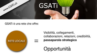 =
Visibilità, collegamenti,
collaborazioni, relazioni, credibilità, 

passaparola strategico
Opportunità
RETE LOCALE
GSATi è una rete che oﬀre:
www.GSATi.ch
 