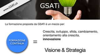 FORMAZIONE
CONTINUA =
Crescita, sviluppo, sﬁda, cambiamento,
orientamento alla crescita, 

innovazione
Visione & Strategia
La formazione proposta da GSATi è un mezzo per:
www.GSATi.ch
 