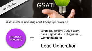 STRUMENTI
MARKETING =
Strategie, sistemi CMS e CRM,
canali, applicativi, collegamenti,

Comunicazione
Lead Generation
Gli strumenti di marketing che GSATi propone sono :
www.GSATi.ch
 