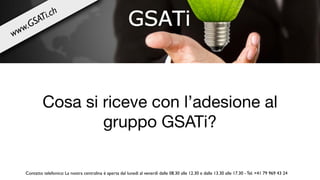 Cosa si riceve con l’adesione al
gruppo GSATi?
Contatto telefonico: La nostra centralina è aperta dal lunedì al venerdì dalle 08.30 alle 12.30 e dalle 13.30 alle 17.30 - Tel. +41 79 969 43 24
www.GSATi.ch
 