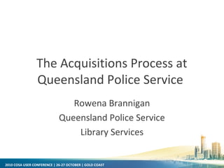 2010 COSA USER CONFERENCE | 26-27 OCTOBER | GOLD COAST
The Acquisitions Process at
Queensland Police Service
Rowena Brannigan
Queensland Police Service
Library Services
 