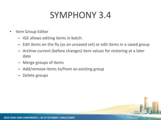 2010 COSA USER CONFERENCE | 26-27 OCTOBER | GOLD COAST
SYMPHONY 3.4
• Item Group Editor
– IGE allows editing items in batch.
– Edit items on the fly (as an unsaved set) or edit items in a saved group
– Archive current (before changes) item values for restoring at a later
date
– Merge groups of items
– Add/remove items to/from an existing group
– Delete groups
 